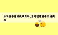 木马属于计算机病毒吗_木马程序属于网络病毒