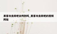 黑客攻击网吧会判刑吗_黑客攻击网吧的视频网站