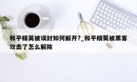 和平精英被误封如何解开?_和平精英被黑客攻击了怎么解除