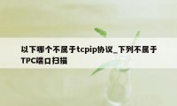 以下哪个不属于tcpip协议_下列不属于TPC端口扫描