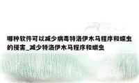 哪种软件可以减少病毒特洛伊木马程序和蠕虫的侵害_减少特洛伊木马程序和蠕虫