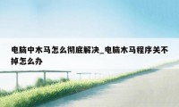 电脑中木马怎么彻底解决_电脑木马程序关不掉怎么办