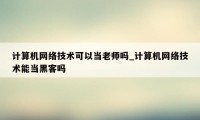 计算机网络技术可以当老师吗_计算机网络技术能当黑客吗